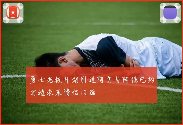 勇士老板计划引进阿贾与阿德巴约打造未来情侣门面