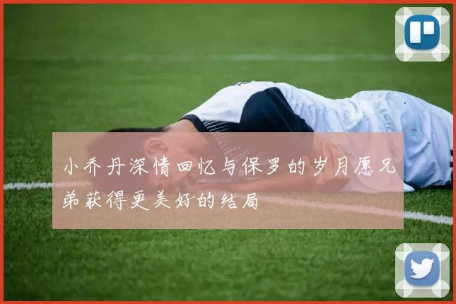 小乔丹深情回忆与保罗的岁月愿兄弟获得更美好的结局