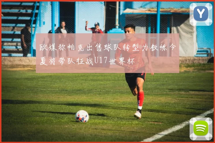 欧媒称帕克出售球队转型为教练今夏将带队征战U17世界杯