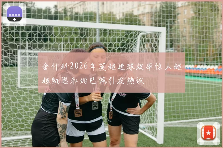 舍什科2026年英超进球效率惊人超越凯恩和姆巴佩引发热议