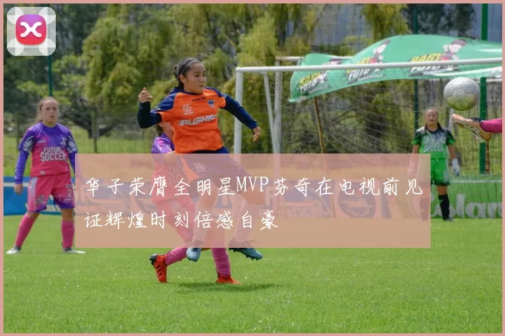 华子荣膺全明星MVP芬奇在电视前见证辉煌时刻倍感自豪