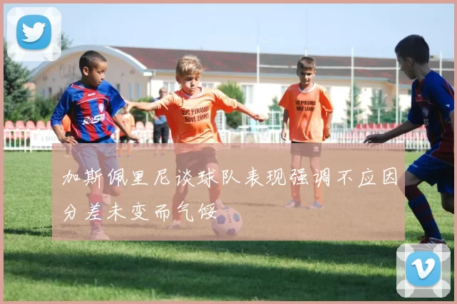 加斯佩里尼谈球队表现强调不应因分差未变而气馁