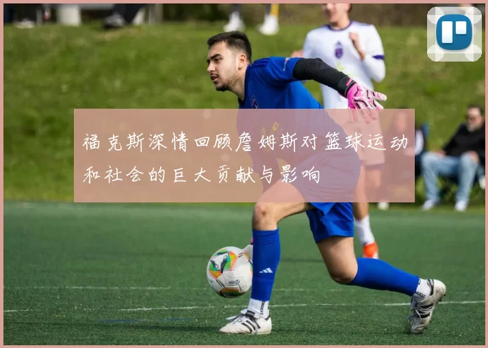 福克斯深情回顾詹姆斯对篮球运动和社会的巨大贡献与影响