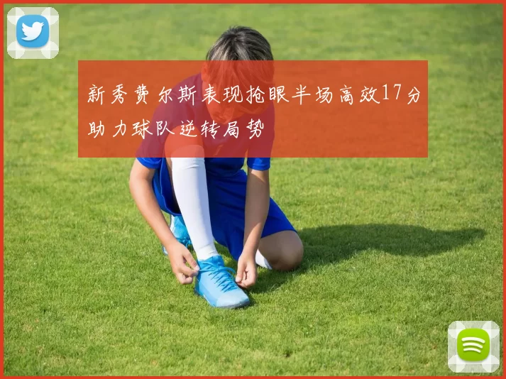 新秀费尔斯表现抢眼半场高效17分助力球队逆转局势