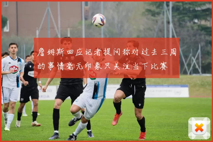 詹姆斯回应记者提问称对过去三周的事情毫无印象只关注当下比赛