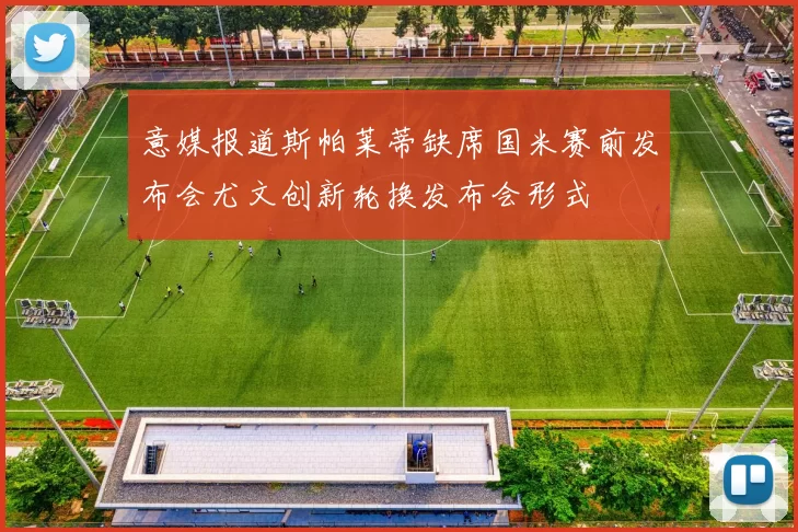 意媒报道斯帕莱蒂缺席国米赛前发布会尤文创新轮换发布会形式