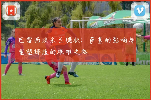 巴雷西谈米兰现状：萨基的影响与重塑辉煌的艰难之路