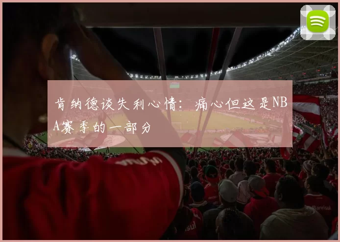 肯纳德谈失利心情：痛心但这是NBA赛季的一部分