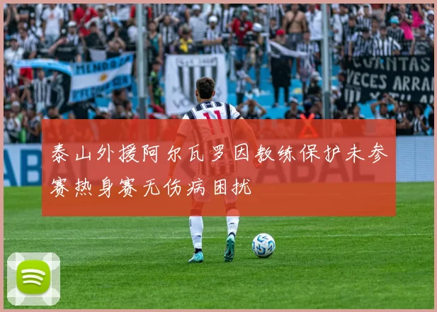 泰山外援阿尔瓦罗因教练保护未参赛热身赛无伤病困扰
