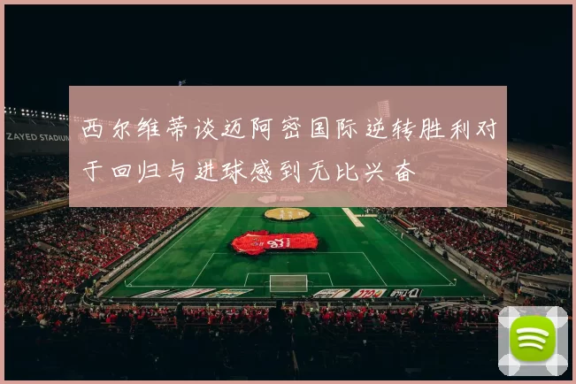 西尔维蒂谈迈阿密国际逆转胜利对于回归与进球感到无比兴奋