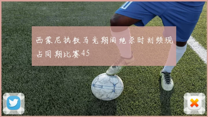 西蒙尼执教马竞期间绝杀时刻频现占同期比赛45