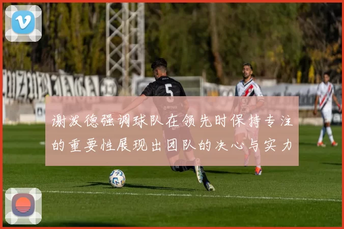 谢泼德强调球队在领先时保持专注的重要性展现出团队的决心与实力