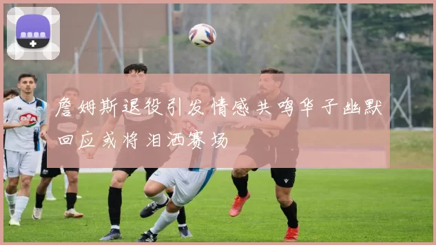 詹姆斯退役引发情感共鸣华子幽默回应或将泪洒赛场