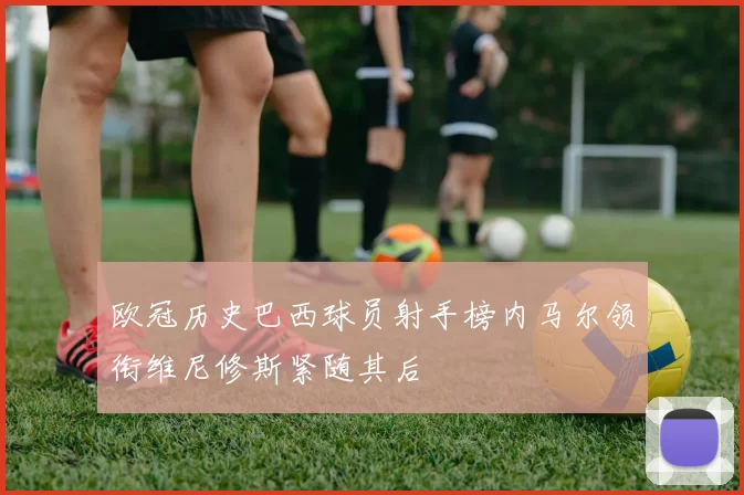 欧冠历史巴西球员射手榜内马尔领衔维尼修斯紧随其后