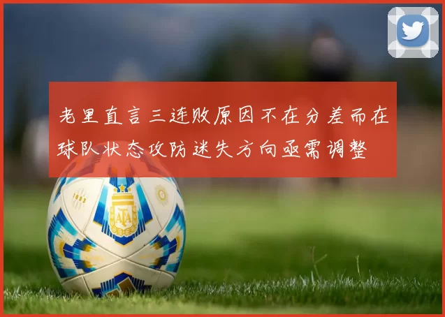老里直言三连败原因不在分差而在球队状态攻防迷失方向亟需调整