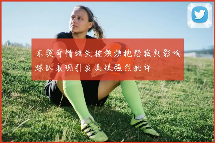 东契奇情绪失控频频抱怨裁判影响球队表现引发美媒强烈批评