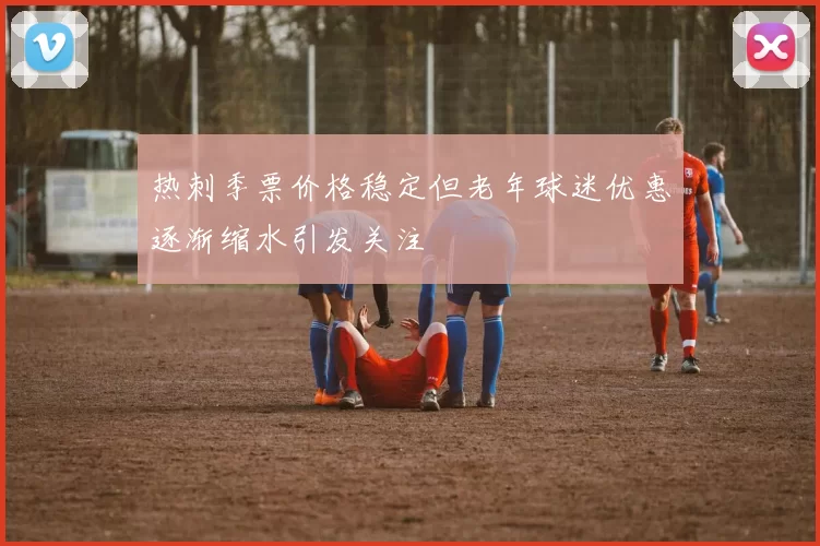 热刺季票价格稳定但老年球迷优惠逐渐缩水引发关注