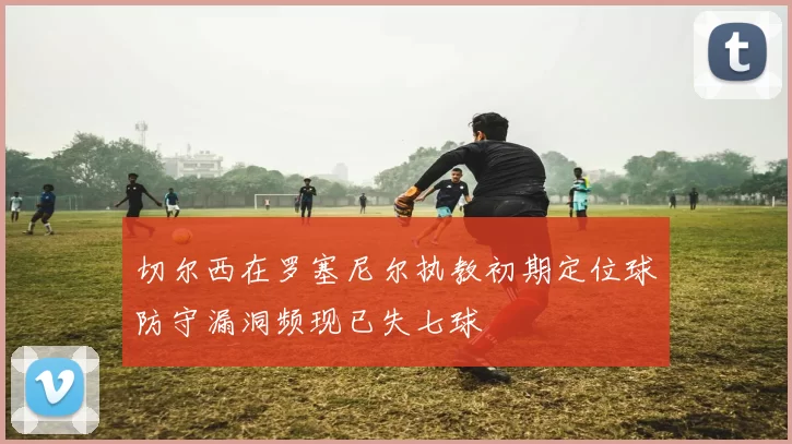 切尔西在罗塞尼尔执教初期定位球防守漏洞频现已失七球