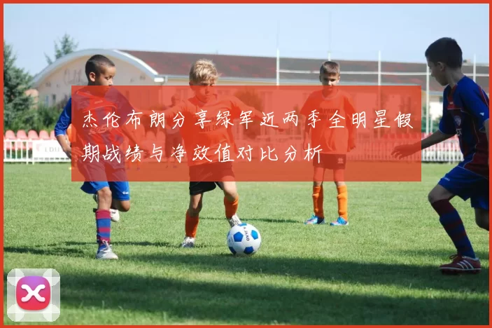 杰伦布朗分享绿军近两季全明星假期战绩与净效值对比分析