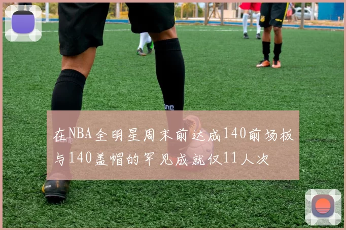 在NBA全明星周末前达成140前场板与140盖帽的罕见成就仅11人次