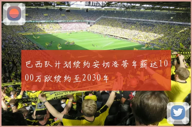 巴西队计划续约安切洛蒂年薪达1000万欧续约至2030年