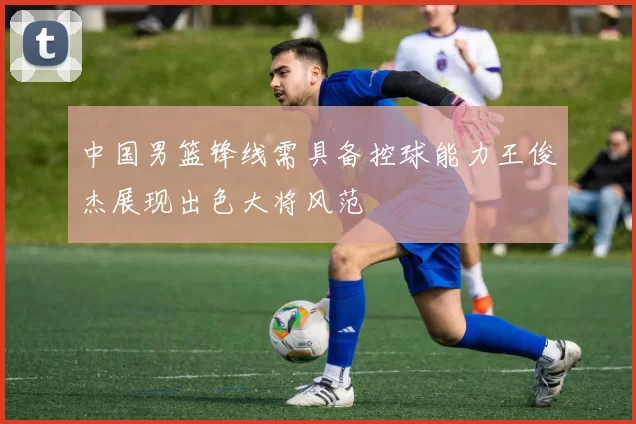 中国男篮锋线需具备控球能力王俊杰展现出色大将风范