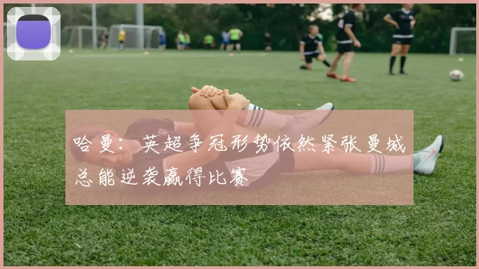 哈曼：英超争冠形势依然紧张曼城总能逆袭赢得比赛