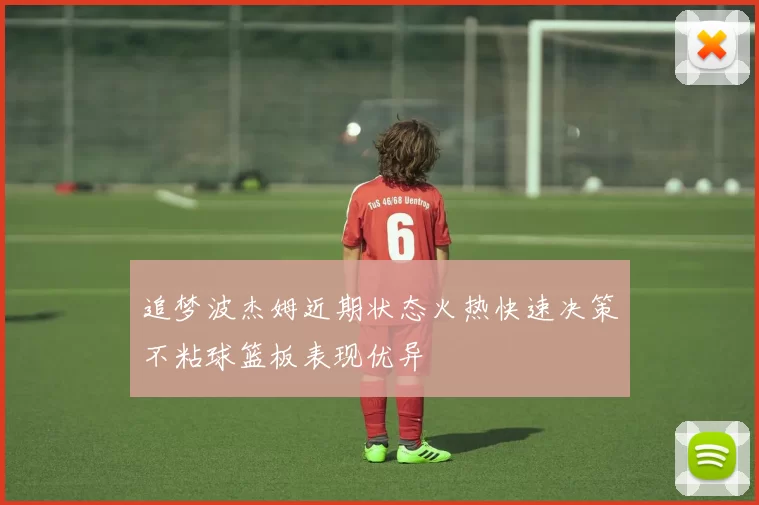 追梦波杰姆近期状态火热快速决策不粘球篮板表现优异