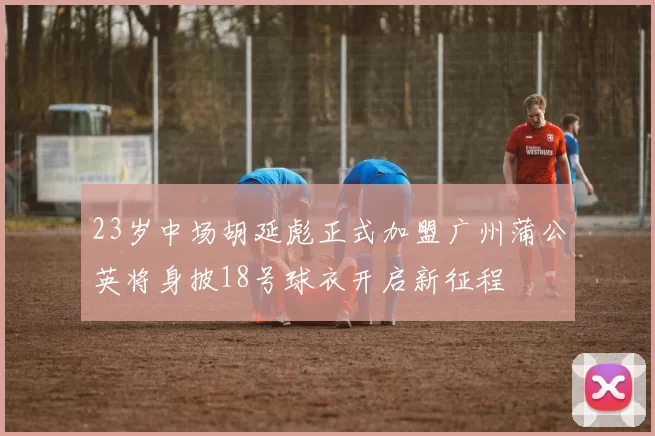 23岁中场胡延彪正式加盟广州蒲公英将身披18号球衣开启新征程
