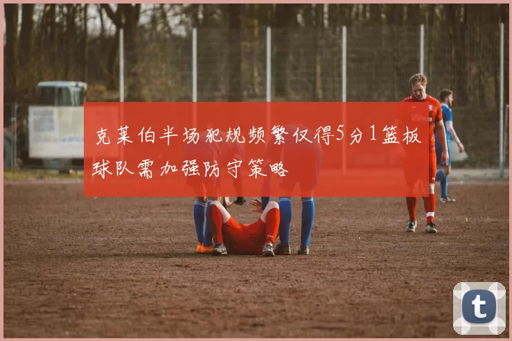 克莱伯半场犯规频繁仅得5分1篮板球队需加强防守策略