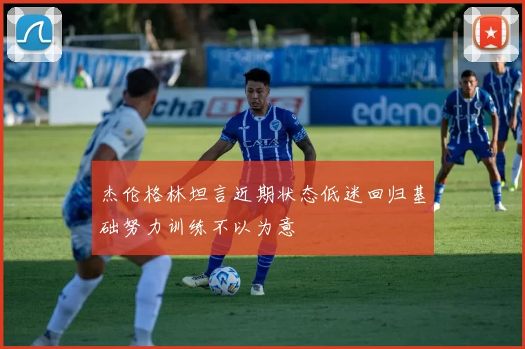杰伦格林坦言近期状态低迷回归基础努力训练不以为意