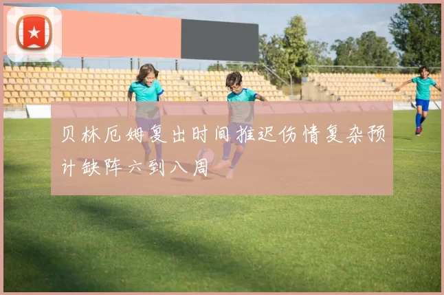 贝林厄姆复出时间推迟伤情复杂预计缺阵六到八周