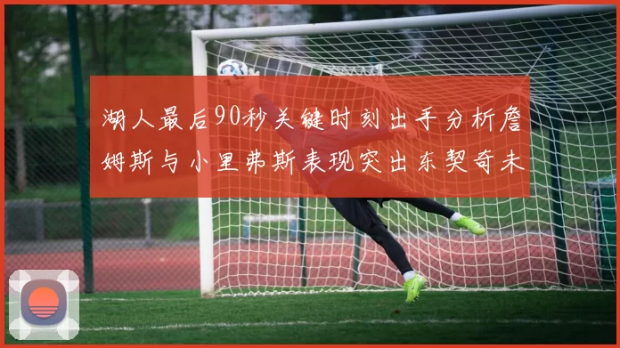 湖人最后90秒关键时刻出手分析詹姆斯与小里弗斯表现突出东契奇未能发力